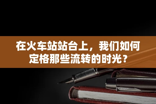 在火车站站台上，我们如何定格那些流转的时光？