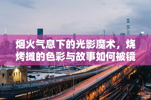 烟火气息下的光影魔术，烧烤摊的色彩与故事如何被镜头捕捉？