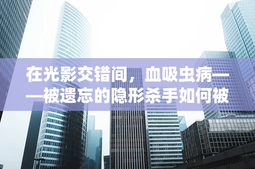 在光影交错间，血吸虫病——被遗忘的隐形杀手如何被镜头捕捉？