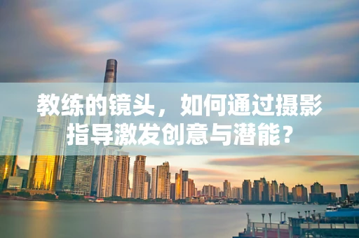 教练的镜头，如何通过摄影指导激发创意与潜能？