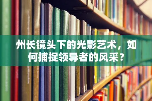 州长镜头下的光影艺术，如何捕捉领导者的风采？