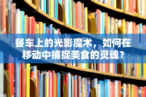 餐车上的光影魔术，如何在移动中捕捉美食的灵魂？