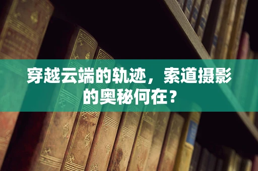 穿越云端的轨迹，索道摄影的奥秘何在？