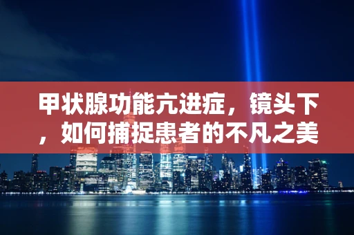 甲状腺功能亢进症，镜头下，如何捕捉患者的不凡之美？