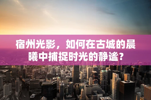 宿州光影，如何在古城的晨曦中捕捉时光的静谧？