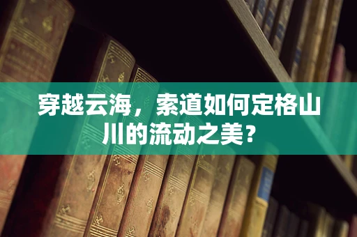 穿越云海，索道如何定格山川的流动之美？