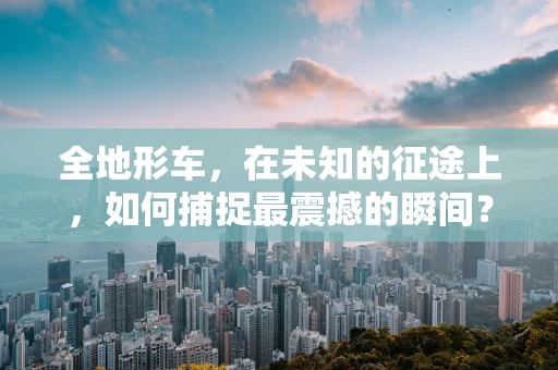 全地形车，在未知的征途上，如何捕捉最震撼的瞬间？