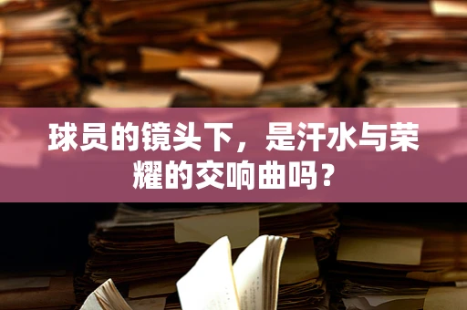 球员的镜头下，是汗水与荣耀的交响曲吗？