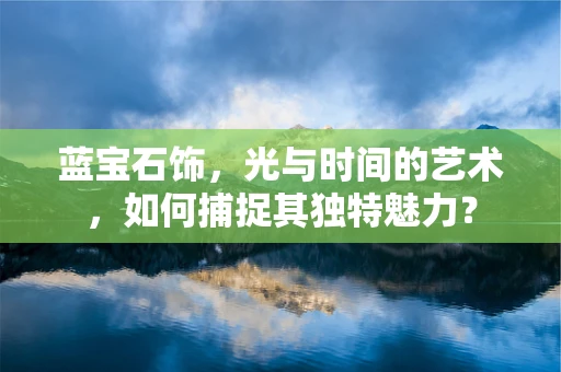 蓝宝石饰，光与时间的艺术，如何捕捉其独特魅力？