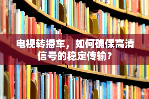 电视转播车，如何确保高清信号的稳定传输？