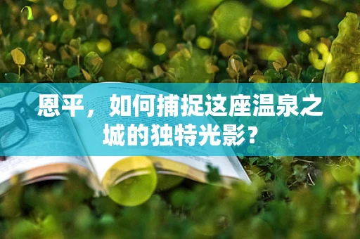 恩平，如何捕捉这座温泉之城的独特光影？