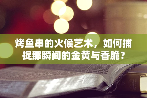 烤鱼串的火候艺术，如何捕捉那瞬间的金黄与香脆？