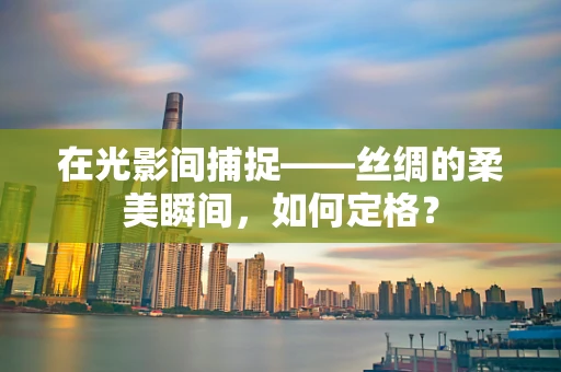 在光影间捕捉——丝绸的柔美瞬间，如何定格？