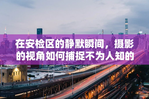 在安检区的静默瞬间，摄影的视角如何捕捉不为人知的美？