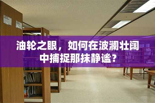 油轮之眼，如何在波澜壮阔中捕捉那抹静谧？