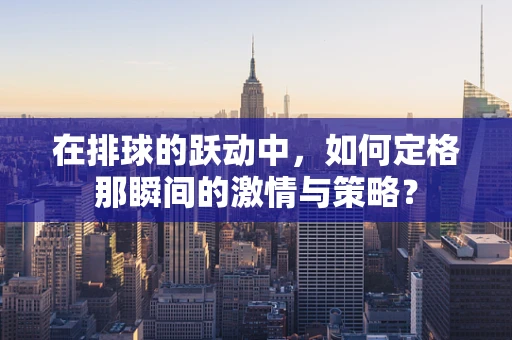 在排球的跃动中，如何定格那瞬间的激情与策略？