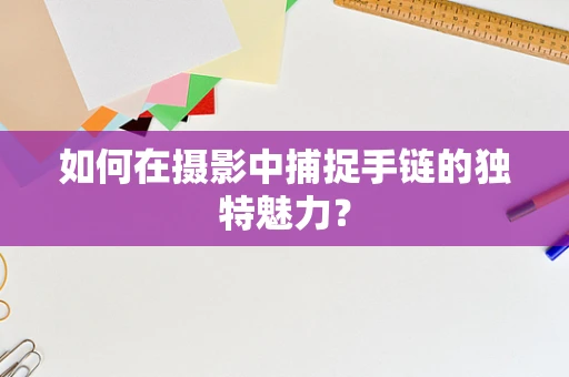 如何在摄影中捕捉手链的独特魅力？