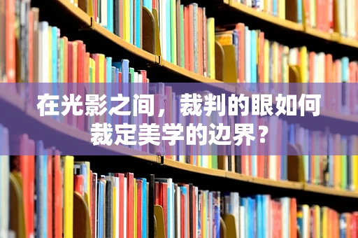 在光影之间，裁判的眼如何裁定美学的边界？