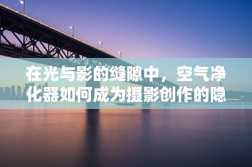 在光与影的缝隙中，空气净化器如何成为摄影创作的隐形助手？