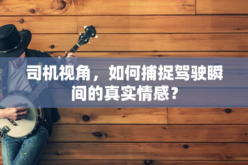 司机视角，如何捕捉驾驶瞬间的真实情感？