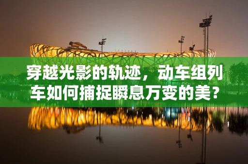 穿越光影的轨迹，动车组列车如何捕捉瞬息万变的美？