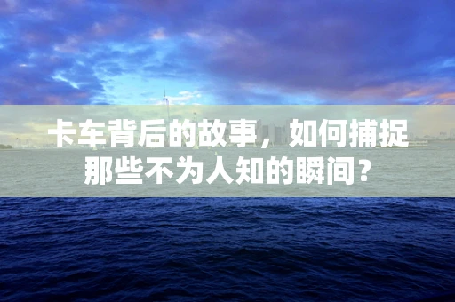 卡车背后的故事，如何捕捉那些不为人知的瞬间？