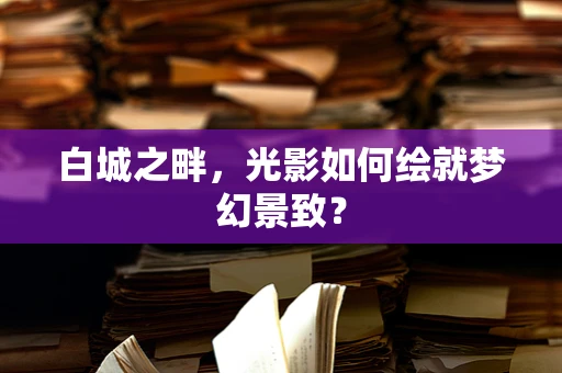 白城之畔，光影如何绘就梦幻景致？