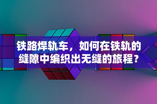 铁路焊轨车，如何在铁轨的缝隙中编织出无缝的旅程？