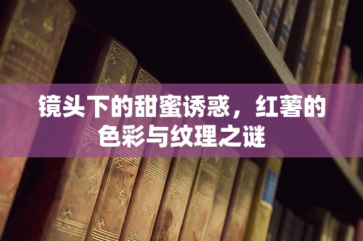 镜头下的甜蜜诱惑，红薯的色彩与纹理之谜