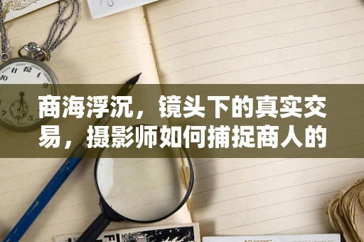 商海浮沉，镜头下的真实交易，摄影师如何捕捉商人的微妙瞬间？