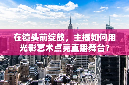 在镜头前绽放，主播如何用光影艺术点亮直播舞台？