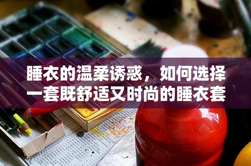 睡衣的温柔诱惑，如何选择一套既舒适又时尚的睡衣套装？