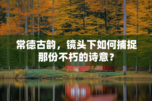 常德古韵，镜头下如何捕捉那份不朽的诗意？