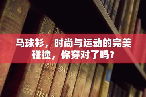 马球衫，时尚与运动的完美碰撞，你穿对了吗？