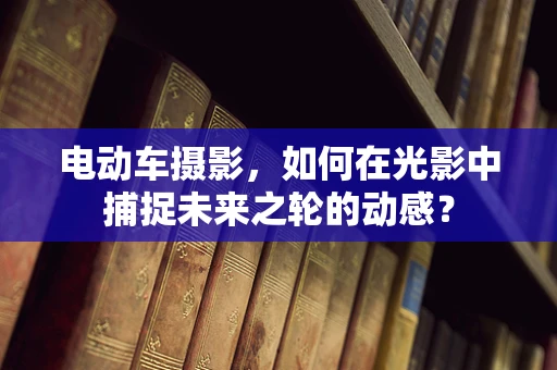 电动车摄影，如何在光影中捕捉未来之轮的动感？