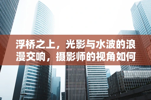 浮桥之上，光影与水波的浪漫交响，摄影师的视角如何捕捉瞬间？