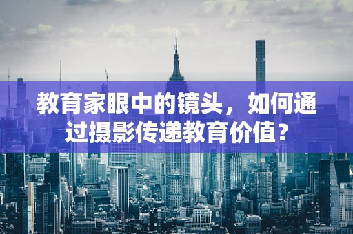 教育家眼中的镜头，如何通过摄影传递教育价值？