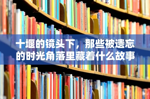 十堰的镜头下，那些被遗忘的时光角落里藏着什么故事？