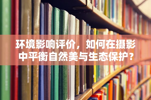 环境影响评价，如何在摄影中平衡自然美与生态保护？