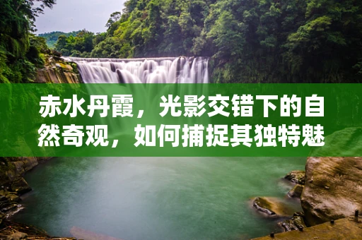 赤水丹霞，光影交错下的自然奇观，如何捕捉其独特魅力？