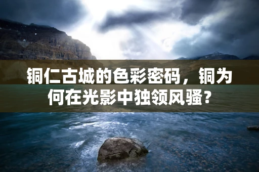 铜仁古城的色彩密码，铜为何在光影中独领风骚？