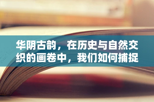 华阴古韵，在历史与自然交织的画卷中，我们如何捕捉不朽的瞬间？