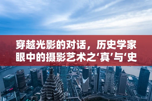 穿越光影的对话，历史学家眼中的摄影艺术之‘真’与‘史’的交织