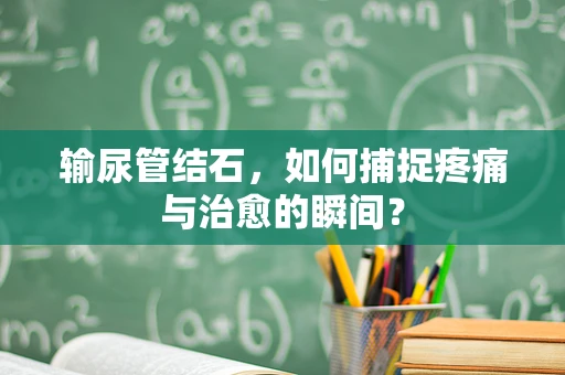 输尿管结石，如何捕捉疼痛与治愈的瞬间？