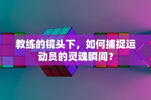 教练的镜头下，如何捕捉运动员的灵魂瞬间？