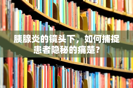 胰腺炎的镜头下，如何捕捉患者隐秘的痛楚？