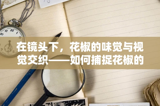 在镜头下，花椒的味觉与视觉交织——如何捕捉花椒的独特魅力？