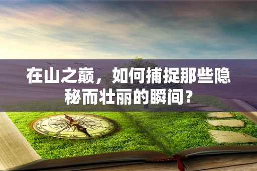 在山之巅，如何捕捉那些隐秘而壮丽的瞬间？