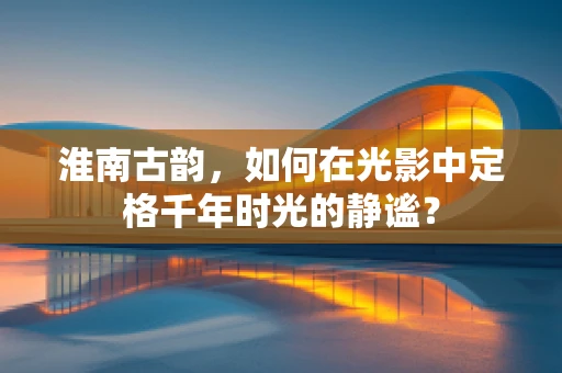 淮南古韵，如何在光影中定格千年时光的静谧？