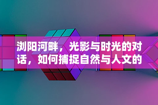 浏阳河畔，光影与时光的对话，如何捕捉自然与人文的完美融合？